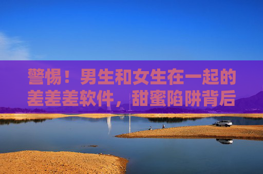警惕！男生和女生在一起的差差差软件，甜蜜陷阱背后的痛与思，警惕！男女交往差软件，甜蜜陷阱背后的痛与思