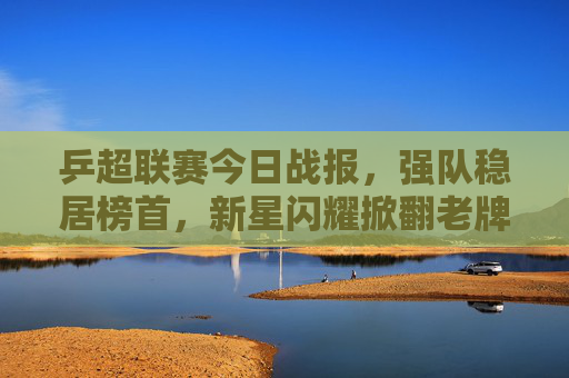 乒超联赛今日战报，强队稳居榜首，新星闪耀掀翻老牌劲旅