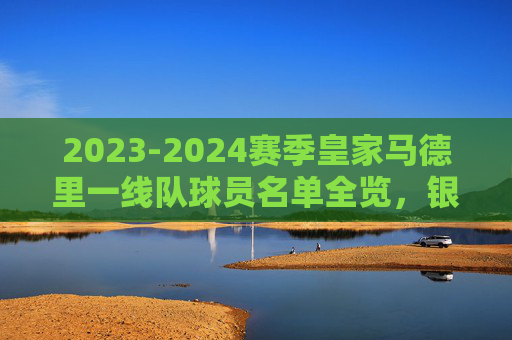 2023-2024赛季皇家马德里一线队球员名单全览，银河战舰的冠军阵容，2023-2024赛季皇家马德里一线队名单，银河战舰冠军阵容全览