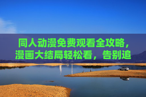 同人动漫免费观看全攻略，漫画大结局轻松看，告别追更焦虑！同人动漫全攻略，免费看大结局，告别追更焦虑！