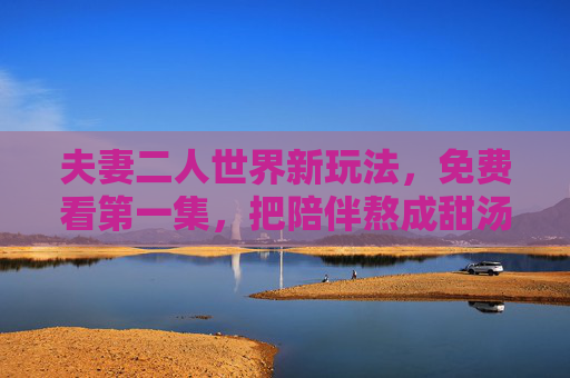 夫妻二人世界新玩法，免费看第一集，把陪伴熬成甜汤，免费看第一集，夫妻二人世界新玩法，把陪伴熬成甜汤