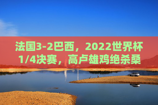 法国3-2巴西，2022世界杯1/4决赛，高卢雄鸡绝杀桑巴军团的经典对决