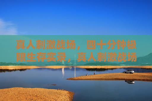 真人刺激战场，四十分钟极限生存实录，真人刺激战场四十分钟极限生存实录