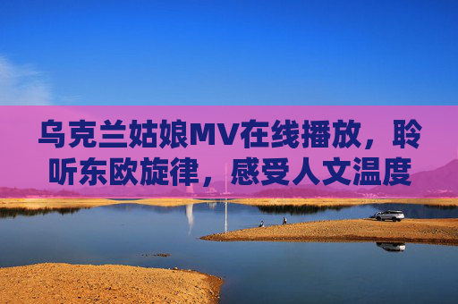 乌克兰姑娘MV在线播放，聆听东欧旋律，感受人文温度，乌克兰姑娘MV，东欧旋律中的温度