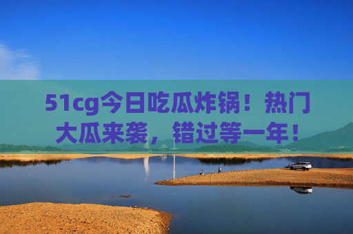 51cg今日吃瓜炸锅！热门大瓜来袭，错过等一年！