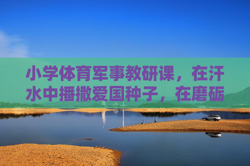 小学体育军事教研课，在汗水中播撒爱国种子，在磨砺中培育少年担当，小学体育军事教研课，汗水播撒爱国种子，磨砺培育少年担当