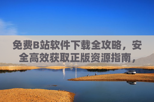 免费B站软件下载全攻略，安全高效获取正版资源指南，免费B站软件下载全攻略，安全高效获取正版资源指南