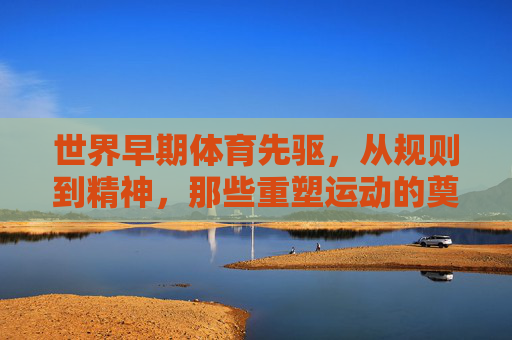 世界早期体育先驱，从规则到精神，那些重塑运动的奠基者，世界早期体育，规则与精神的奠基者
