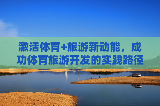 激活体育+旅游新动能，成功体育旅游开发的实践路径与价值重构，激活体育旅游新动能，实践路径与价值重构