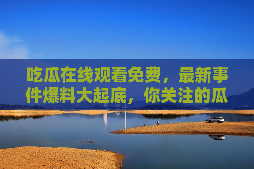 吃瓜在线观看免费，最新事件爆料大起底，你关注的瓜都在这里！免费吃瓜！最新事件爆料大起底，你关注的瓜全在这里