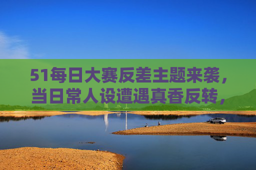 51每日大赛反差主题来袭，当日常人设遭遇真香反转，谁能C位出道？51每日大赛，反差人设真香反转，谁能C位出道？