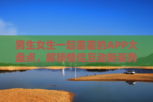 男生女生一起差差的APP大盘点，解锁情侣互动新姿势，甜蜜又好玩的N种选择！情侣互动APP大盘点，解锁甜蜜新姿势，N种好玩选择让恋爱升温！