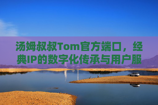 汤姆叔叔Tom官方端口，经典IP的数字化传承与用户服务新枢纽，汤姆叔叔Tom官方端口，经典IP数字化传承与用户服务新枢纽