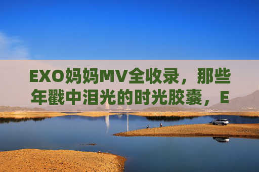 EXO妈妈MV全收录，那些年戳中泪光的时光胶囊，EXO妈妈MV全收录，那些年戳中泪光的时光胶囊