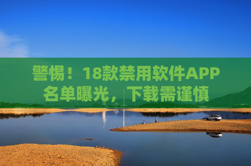 警惕！18款禁用软件APP名单曝光，下载需谨慎