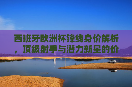 西班牙欧洲杯锋线身价解析，顶级射手与潜力新星的价值几何？西班牙欧洲杯锋线身价，顶级射手与潜力新星价值几何？