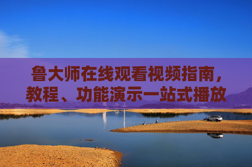 鲁大师在线观看视频指南，教程、功能演示一站式播放，鲁大师在线观看视频指南，教程、功能演示一站式播放
