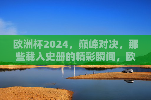 欧洲杯2024，巅峰对决，那些载入史册的精彩瞬间，欧洲杯2024巅峰对决，载入史册的精彩瞬间