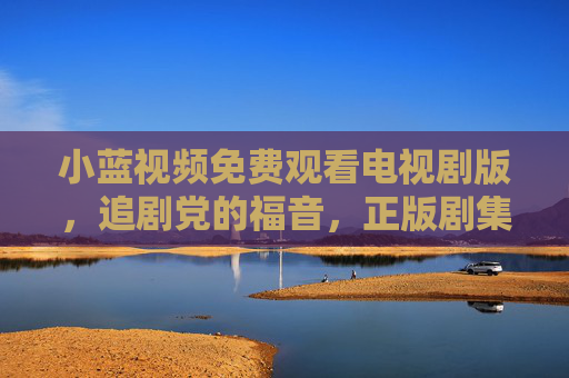 小蓝视频免费观看电视剧版，追剧党的福音，正版剧集随心看，小蓝视频免费正版剧集随心看，追剧党福音