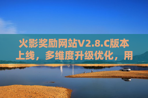 火影奖励网站V2.8.C版本上线，多维度升级优化，用户体验再升级，火影奖励网站V2.8.C版本上线 多维度升级优化 体验再升级