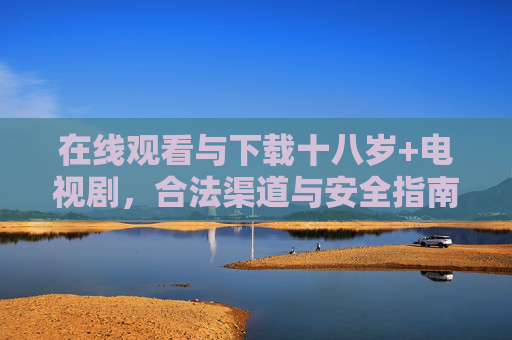 在线观看与下载十八岁+电视剧，合法渠道与安全指南，十八岁+电视剧在线观看下载，合法渠道与安全指南