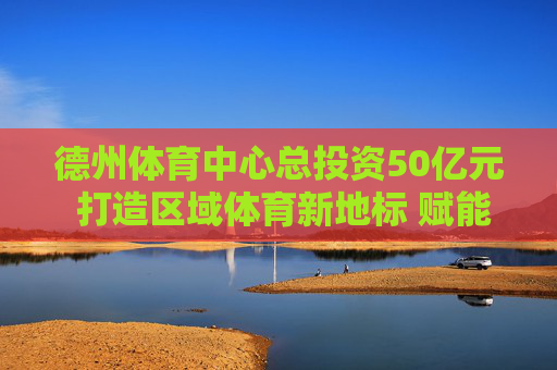德州体育中心总投资50亿元 打造区域体育新地标 赋能城市发展新动能