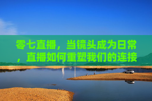 零七直播，当镜头成为日常，直播如何重塑我们的连接与表达？零七直播，镜头日常，重塑连接与表达