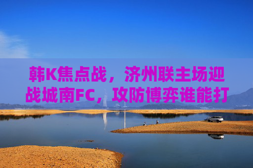 韩K焦点战，济州联主场迎战城南FC，攻防博弈谁能打破僵局？韩K焦点战，济州联主场迎战城南FC，攻防博弈破局之战