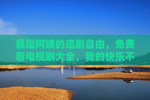 暴躁阿姨的追剧自由，免费看电视剧大全，我的快乐不花钱！暴躁阿姨的快乐追剧，免费看剧大全，快乐不花钱！