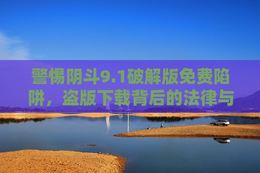 警惕阴斗9.1破解版免费陷阱，盗版下载背后的法律与安全风险，警惕阴斗9.1破解版免费陷阱，法律与安全风险
