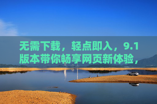 无需下载，轻点即入，9.1版本带你畅享网页新体验，轻点即入9.1，畅享网页新体验