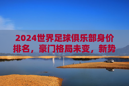 2024世界足球俱乐部身价排名，豪门格局未变，新势力暗流涌动，2024世界足球俱乐部身价排名，豪门格局稳固，新势力暗流涌动
