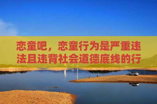 恋童吧，恋童行为是严重违法且违背社会道德底线的行为，我国法律对此类行为持零容忍态度，坚决打击任何形式的儿童性剥削和伤害。相关内容涉及违法，不应被传播或讨论，我们应共同保护未成年人的身心健康，维护良好的网络环境和社会秩序。