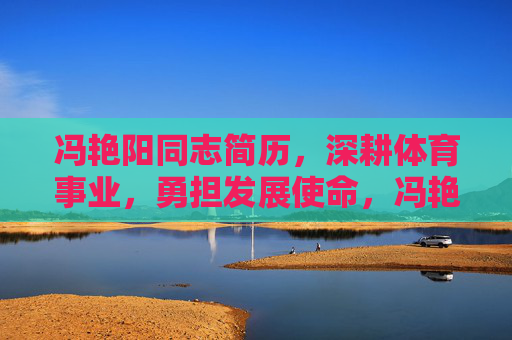 冯艳阳同志简历，深耕体育事业，勇担发展使命，冯艳阳同志简历，深耕体育事业 勇担发展使命