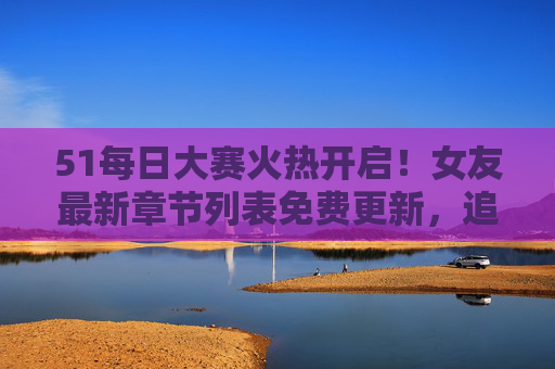 51每日大赛火热开启！女友最新章节列表免费更新，追更党速来围观，51每日大赛火热开启！女友最新章节免费更新，追更党速来围观