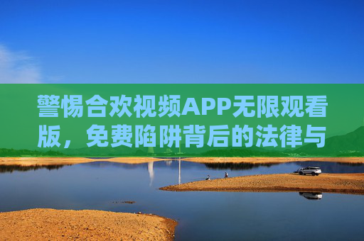 警惕合欢视频APP无限观看版，免费陷阱背后的法律与安全风险，警惕合欢视频APP无限观看版，免费陷阱背后的法律与安全风险