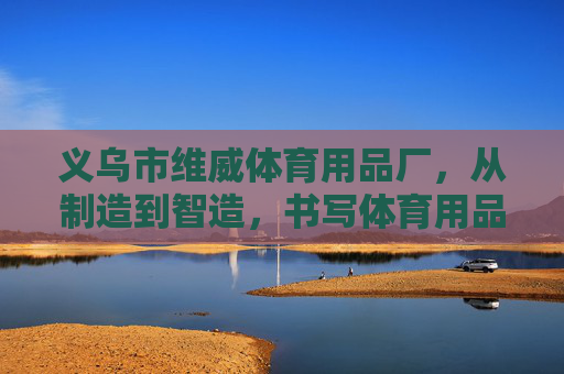 义乌市维威体育用品厂，从制造到智造，书写体育用品的民生温度，义乌维威体育，从制造到智造，书写体育用品民生温度