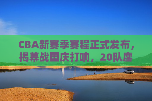 CBA新赛季赛程正式发布，揭幕战国庆打响，20队鏖战五个月，看点十足，CBA新赛季赛程发布，国庆揭幕战开启，20队鏖战五个月看点足