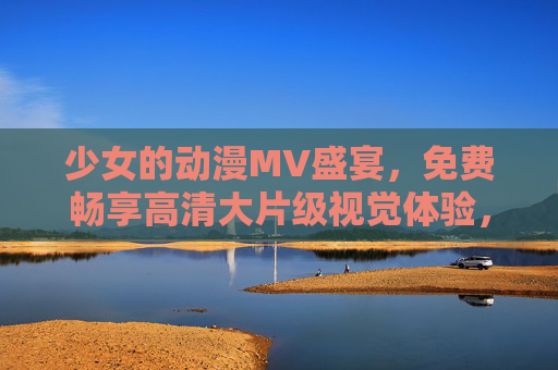 少女的动漫MV盛宴，免费畅享高清大片级视觉体验，少女动漫MV高清盛宴，免费畅享大片级视觉体验