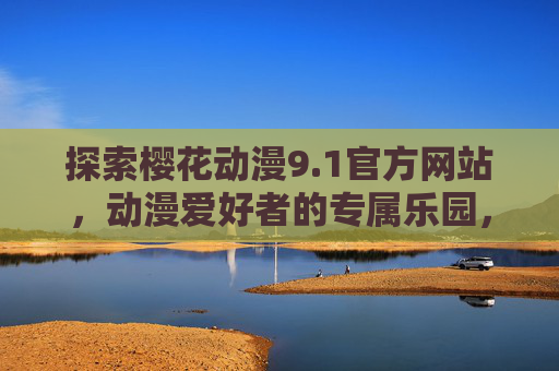 探索樱花动漫9.1官方网站,动漫爱好者的专属乐园,樱花动漫9.1官网,动漫爱好者的专属乐园 探索樱花动漫9.1官方网站,动漫爱好者的专属乐园,樱花动漫9.1官网,动漫爱好者的专属乐园