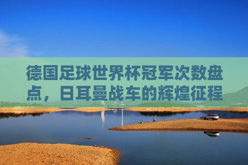 德国足球世界杯冠军次数盘点，日耳曼战车的辉煌征程，德国世界杯冠军次数盘点，日耳曼战车的辉煌征程