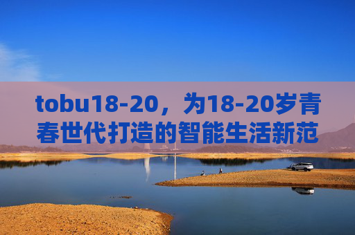 tobu18-20，为18-20岁青春世代打造的智能生活新范式，tobu18-20，青春世代的智能生活新范式