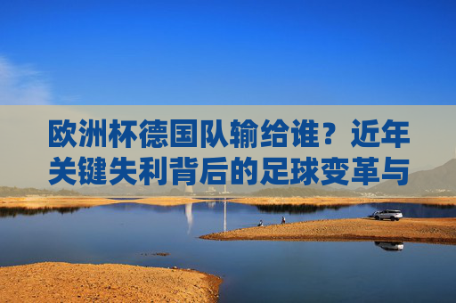 欧洲杯德国队输给谁?近年关键失利背后的足球变革与反思,德国队近年欧洲杯关键失利背后的足球变革与反思 欧洲杯德国队输给谁?近年关键失利背后的足球变革与反思,德国队近年欧洲杯关键失利背后的足球变革与反思