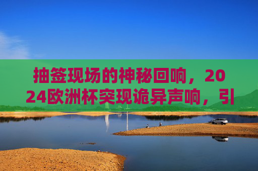抽签现场的神秘回响,2024欧洲杯突现诡异声响,引全球球迷猜想,2024欧洲杯抽签现诡异声响,神秘回响引全球球迷猜想 抽签现场的神秘回响,2024欧洲杯突现诡异声响,引全球球迷猜想,2024欧洲杯抽签现诡异声响,神秘回响引全球球迷猜想