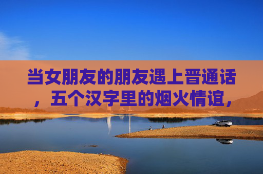 当女朋友的朋友遇上晋通话,五个汉字里的烟火情谊,晋语烟火情 当女朋友的朋友遇上晋通话,五个汉字里的烟火情谊,晋语烟火情