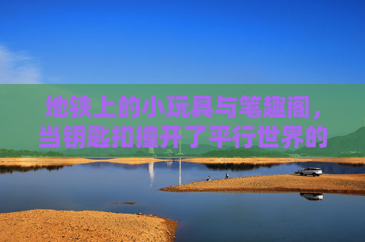 地铁上的小玩具与笔趣阁,当钥匙扣撞开了平行世界的大门,地铁钥匙扣撞开笔趣阁平行世界之门 地铁上的小玩具与笔趣阁,当钥匙扣撞开了平行世界的大门,地铁钥匙扣撞开笔趣阁平行世界之门