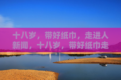 十八岁,带好纸巾,走进人新闻,十八岁,带好纸巾走进人间新闻 十八岁,带好纸巾,走进人新闻,十八岁,带好纸巾走进人间新闻