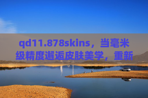 qd11.878skins,当毫米级精度邂逅皮肤美学,重新定义产品适配的边界,qd11.878skins,毫米级精度邂逅皮肤美学,重新定义适配边界 qd11.878skins,当毫米级精度邂逅皮肤美学,重新定义产品适配的边界,qd11.878skins,毫米级精度邂逅皮肤美学,重新定义适配边界
