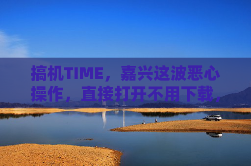 搞机TIME,嘉兴这波恶心操作,直接打开不用下载,搞机党直呼真香?嘉兴搞机操作,直接打开不用下载,搞机党直呼真香 搞机TIME,嘉兴这波恶心操作,直接打开不用下载,搞机党直呼真香?嘉兴搞机操作,直接打开不用下载,搞机党直呼真香