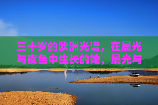 三十岁的欧洲光谱,在晨光与夜色中生长的她,晨光与夜色中生长的三十岁欧洲光谱 三十岁的欧洲光谱,在晨光与夜色中生长的她,晨光与夜色中生长的三十岁欧洲光谱